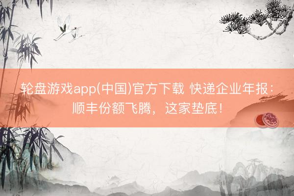 轮盘游戏app(中国)官方下载 快递企业年报：顺丰份额飞腾，这家垫底！