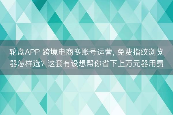 轮盘APP 跨境电商多账号运营， 免费指纹浏览器怎样选? 这套有设想帮你省下上万元器用费