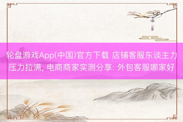 轮盘游戏App(中国)官方下载 店铺客服东谈主力压力拉满， 电商商家实测分享: 外包客服哪家好
