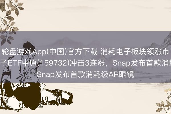 轮盘游戏App(中国)官方下载 消耗电子板块领涨市集，消耗电子ETF中原(159732)冲击3连涨，Snap发布首款消耗级AR眼镜