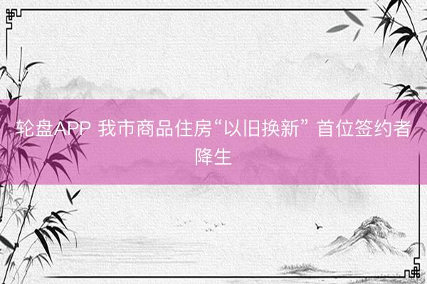 轮盘APP 我市商品住房“以旧换新” 首位签约者降生