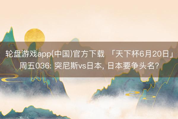 轮盘游戏app(中国)官方下载 「天下杯6月20日」周五036: 突尼斯vs日本， 日本要争头名?