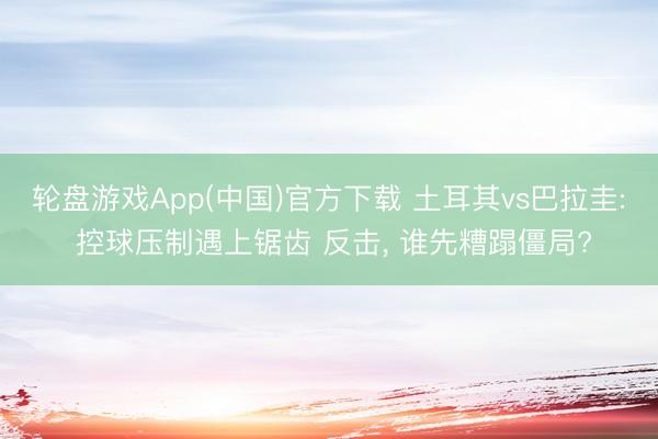 轮盘游戏App(中国)官方下载 土耳其vs巴拉圭: 控球压制遇上锯齿 反击， 谁先糟蹋僵局?