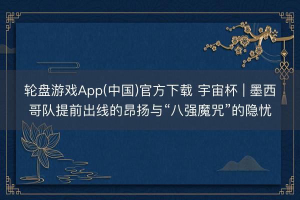 轮盘游戏App(中国)官方下载 宇宙杯 | 墨西哥队提前出线的昂扬与“八强魔咒”的隐忧