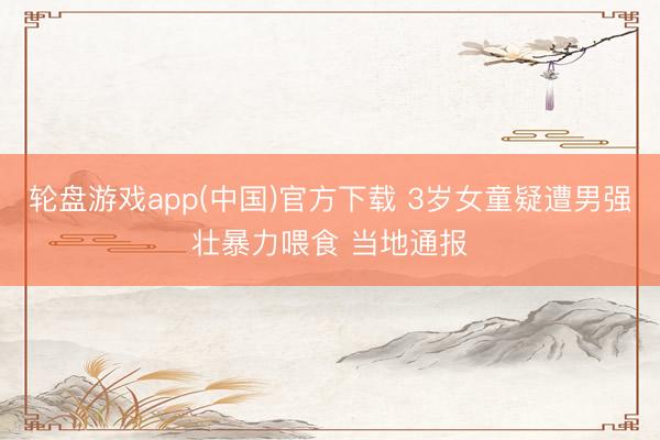轮盘游戏app(中国)官方下载 3岁女童疑遭男强壮暴力喂食 当地通报